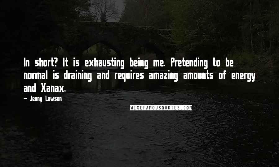 Jenny Lawson Quotes: In short? It is exhausting being me. Pretending to be normal is draining and requires amazing amounts of energy and Xanax.