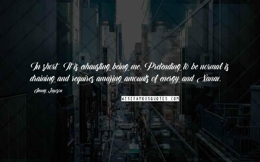 Jenny Lawson Quotes: In short? It is exhausting being me. Pretending to be normal is draining and requires amazing amounts of energy and Xanax.