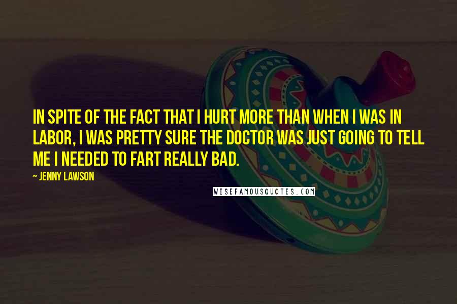 Jenny Lawson Quotes: In spite of the fact that I hurt more than when I was in labor, I was pretty sure the doctor was just going to tell me I needed to fart really bad.