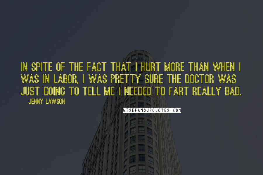 Jenny Lawson Quotes: In spite of the fact that I hurt more than when I was in labor, I was pretty sure the doctor was just going to tell me I needed to fart really bad.