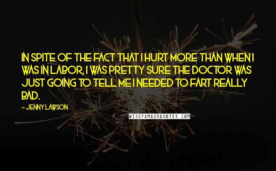 Jenny Lawson Quotes: In spite of the fact that I hurt more than when I was in labor, I was pretty sure the doctor was just going to tell me I needed to fart really bad.