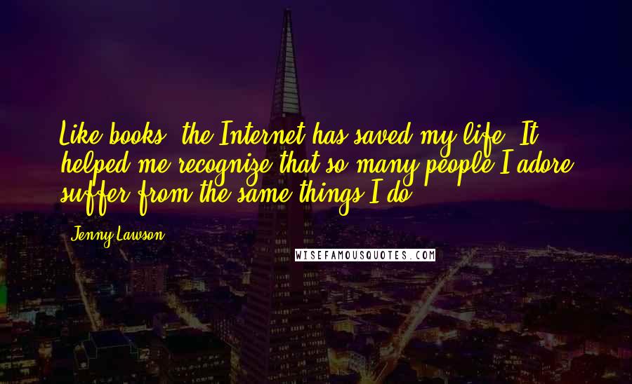 Jenny Lawson Quotes: Like books, the Internet has saved my life. It helped me recognize that so many people I adore suffer from the same things I do.