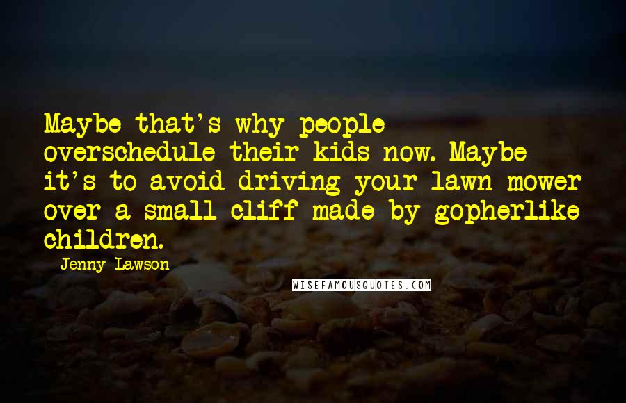 Jenny Lawson Quotes: Maybe that's why people overschedule their kids now. Maybe it's to avoid driving your lawn mower over a small cliff made by gopherlike children.