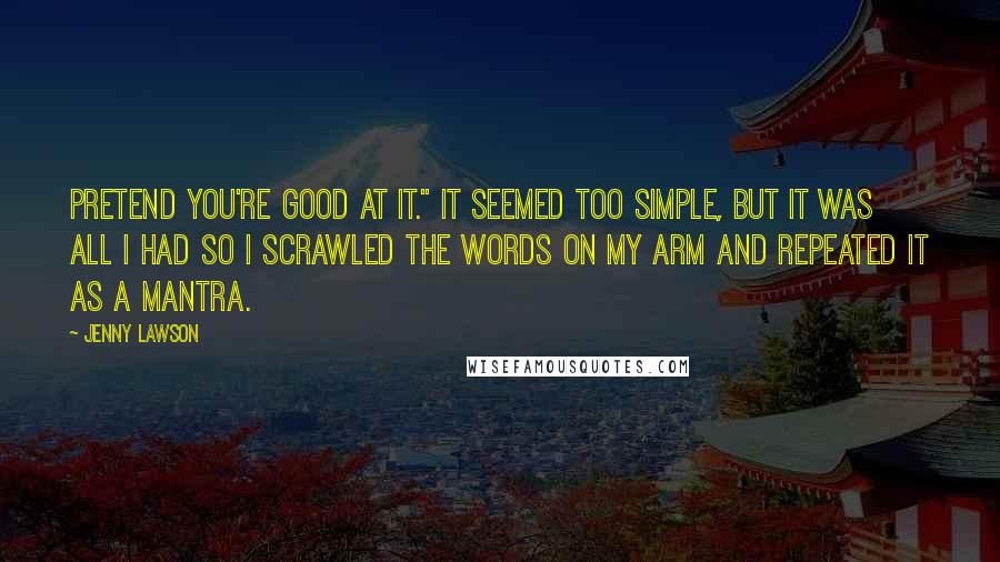 Jenny Lawson Quotes: Pretend you're good at it." It seemed too simple, but it was all I had so I scrawled the words on my arm and repeated it as a mantra.