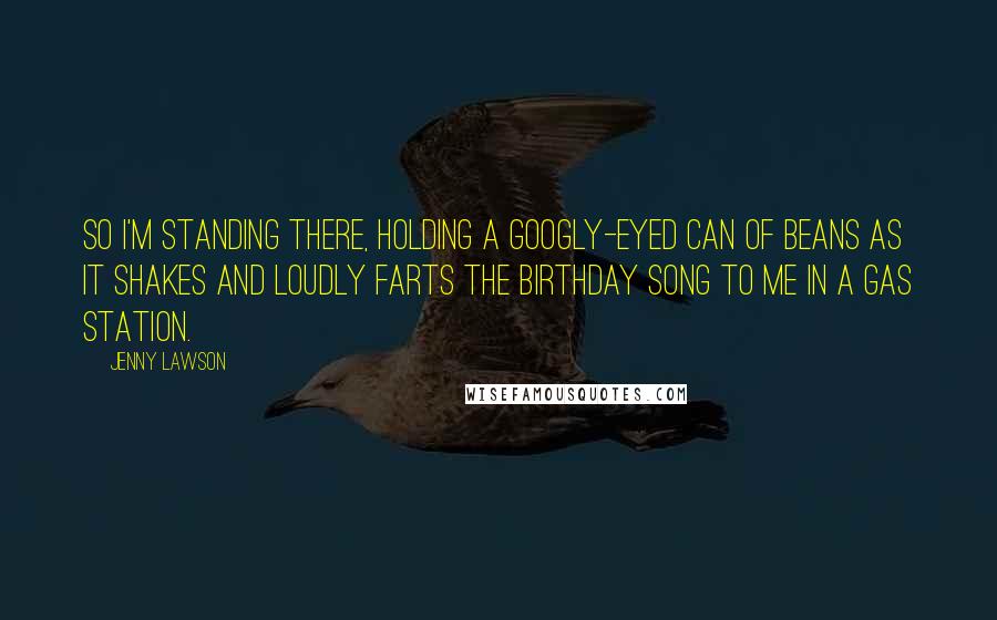 Jenny Lawson Quotes: So I'm standing there, holding a googly-eyed can of beans as it shakes and loudly farts the birthday song to me in a gas station.