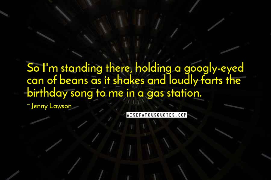 Jenny Lawson Quotes: So I'm standing there, holding a googly-eyed can of beans as it shakes and loudly farts the birthday song to me in a gas station.