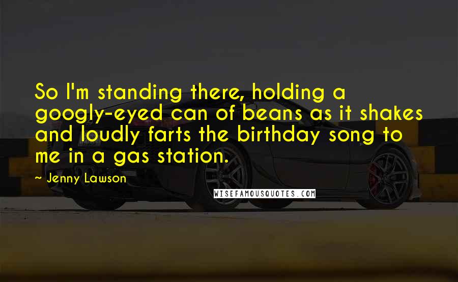 Jenny Lawson Quotes: So I'm standing there, holding a googly-eyed can of beans as it shakes and loudly farts the birthday song to me in a gas station.