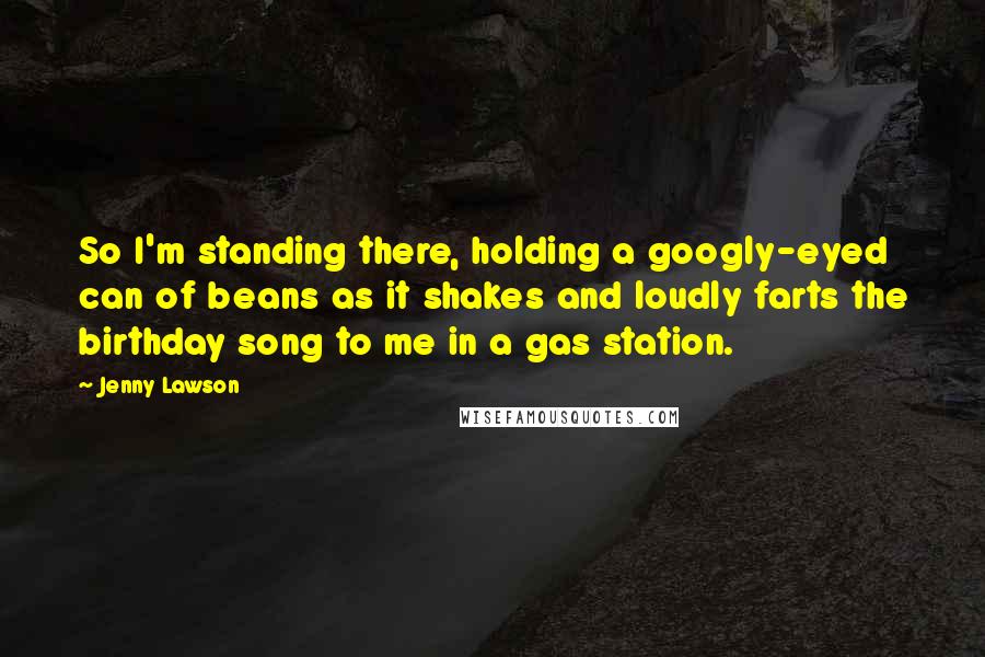 Jenny Lawson Quotes: So I'm standing there, holding a googly-eyed can of beans as it shakes and loudly farts the birthday song to me in a gas station.