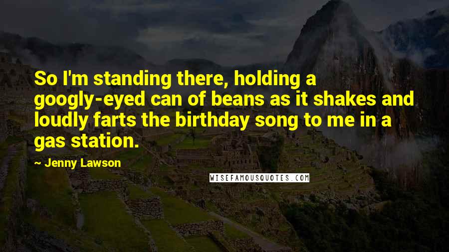 Jenny Lawson Quotes: So I'm standing there, holding a googly-eyed can of beans as it shakes and loudly farts the birthday song to me in a gas station.