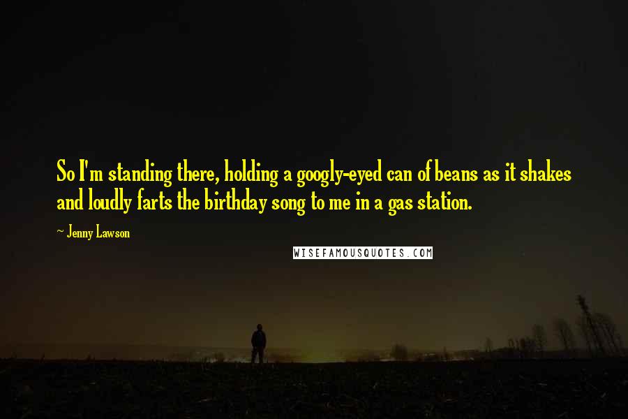 Jenny Lawson Quotes: So I'm standing there, holding a googly-eyed can of beans as it shakes and loudly farts the birthday song to me in a gas station.