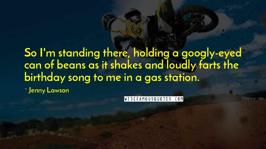 Jenny Lawson Quotes: So I'm standing there, holding a googly-eyed can of beans as it shakes and loudly farts the birthday song to me in a gas station.