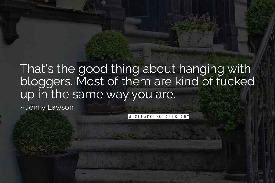 Jenny Lawson Quotes: That's the good thing about hanging with bloggers. Most of them are kind of fucked up in the same way you are.
