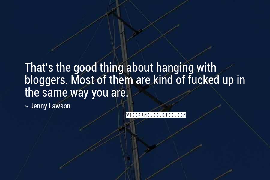 Jenny Lawson Quotes: That's the good thing about hanging with bloggers. Most of them are kind of fucked up in the same way you are.