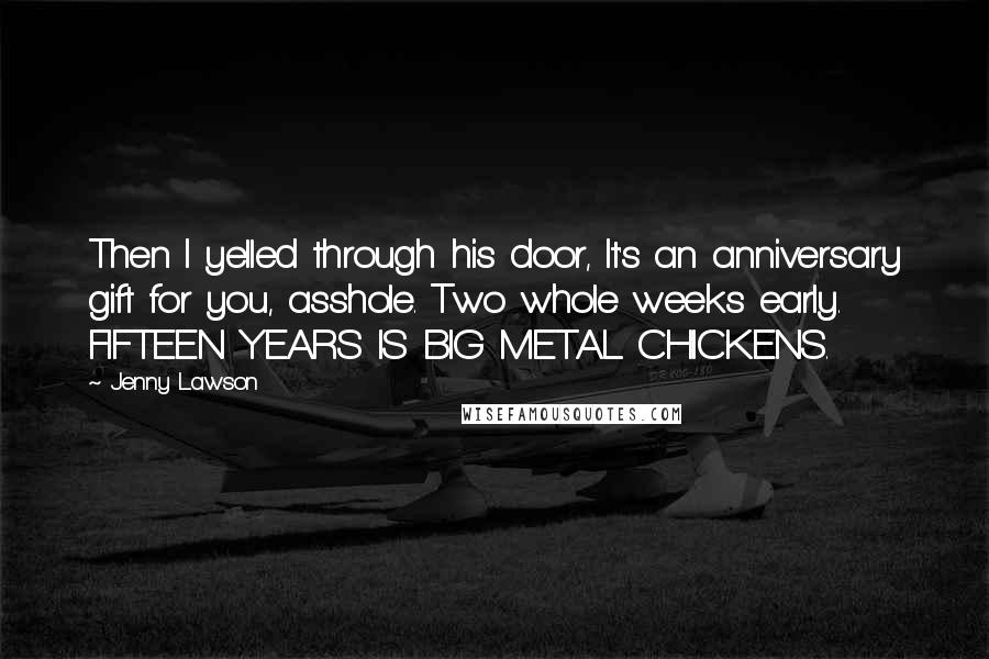 Jenny Lawson Quotes: Then I yelled through his door, It's an anniversary gift for you, asshole. Two whole weeks early. FIFTEEN YEARS IS BIG METAL CHICKENS.