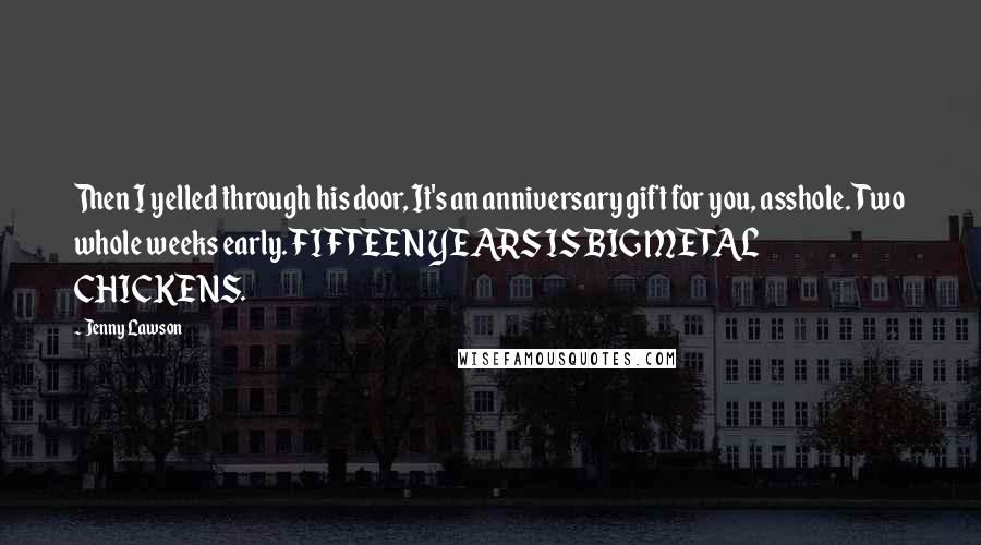 Jenny Lawson Quotes: Then I yelled through his door, It's an anniversary gift for you, asshole. Two whole weeks early. FIFTEEN YEARS IS BIG METAL CHICKENS.