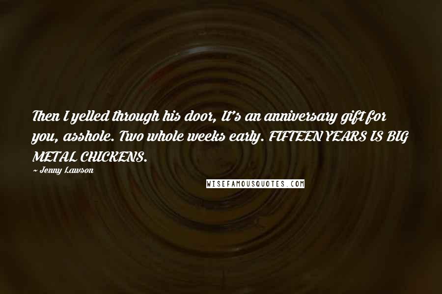 Jenny Lawson Quotes: Then I yelled through his door, It's an anniversary gift for you, asshole. Two whole weeks early. FIFTEEN YEARS IS BIG METAL CHICKENS.