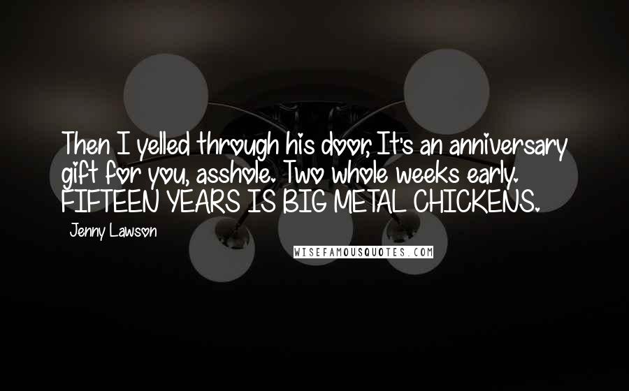 Jenny Lawson Quotes: Then I yelled through his door, It's an anniversary gift for you, asshole. Two whole weeks early. FIFTEEN YEARS IS BIG METAL CHICKENS.