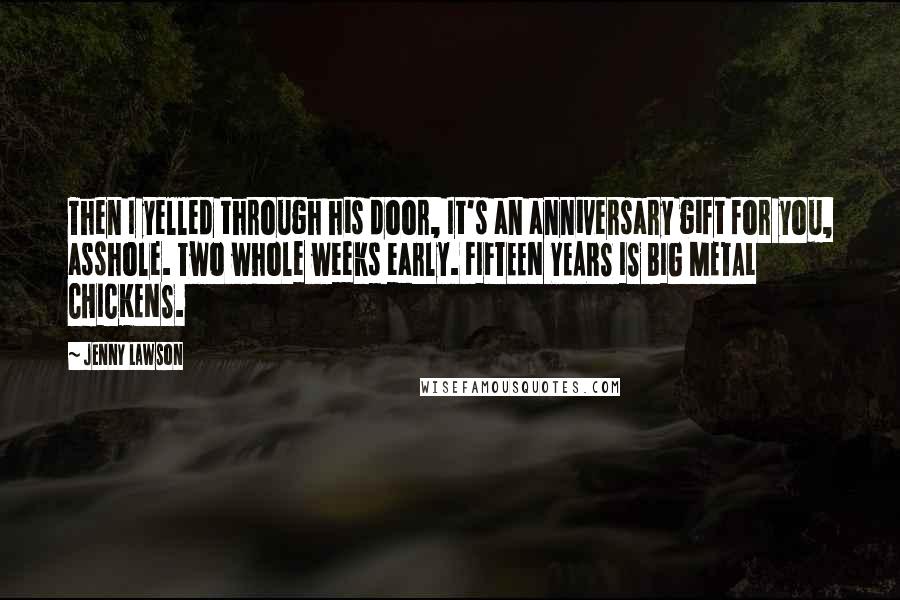 Jenny Lawson Quotes: Then I yelled through his door, It's an anniversary gift for you, asshole. Two whole weeks early. FIFTEEN YEARS IS BIG METAL CHICKENS.