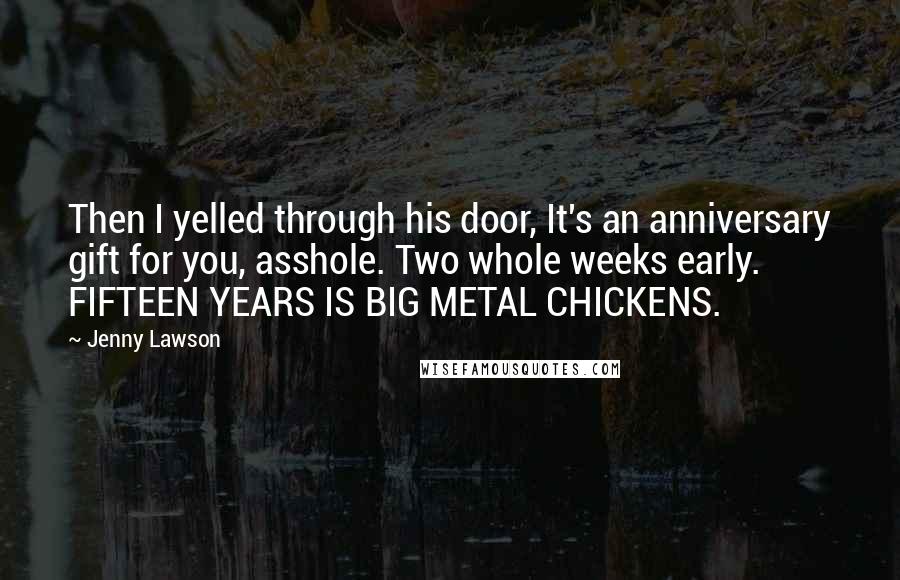 Jenny Lawson Quotes: Then I yelled through his door, It's an anniversary gift for you, asshole. Two whole weeks early. FIFTEEN YEARS IS BIG METAL CHICKENS.