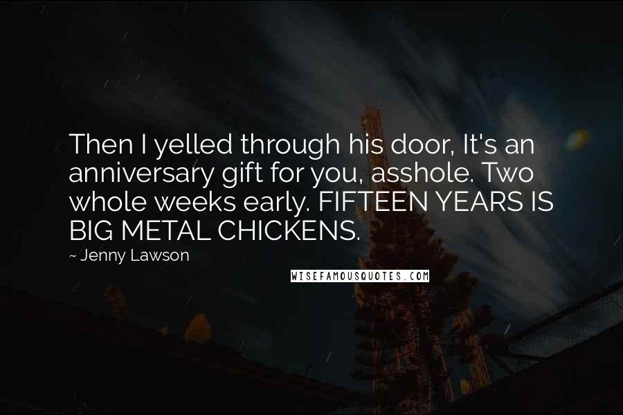 Jenny Lawson Quotes: Then I yelled through his door, It's an anniversary gift for you, asshole. Two whole weeks early. FIFTEEN YEARS IS BIG METAL CHICKENS.