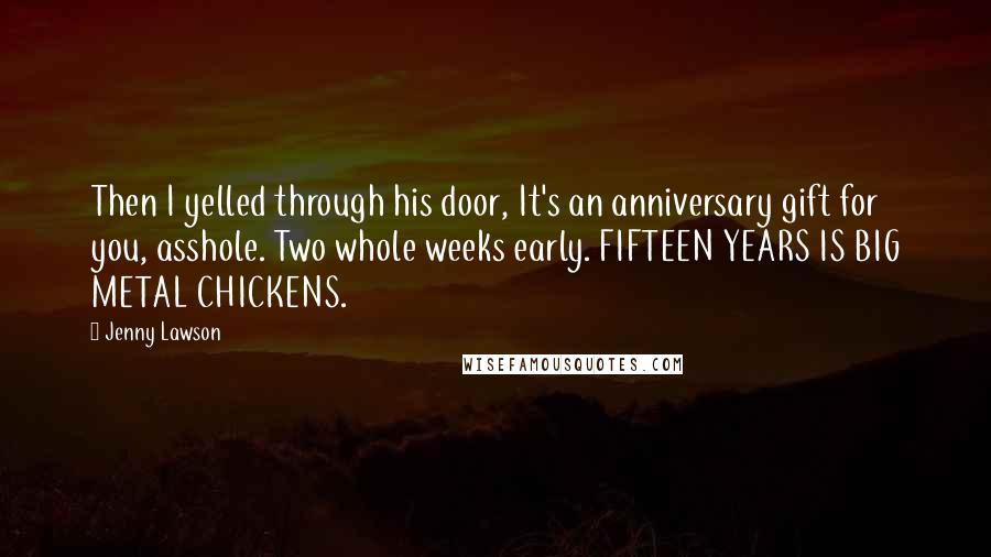 Jenny Lawson Quotes: Then I yelled through his door, It's an anniversary gift for you, asshole. Two whole weeks early. FIFTEEN YEARS IS BIG METAL CHICKENS.