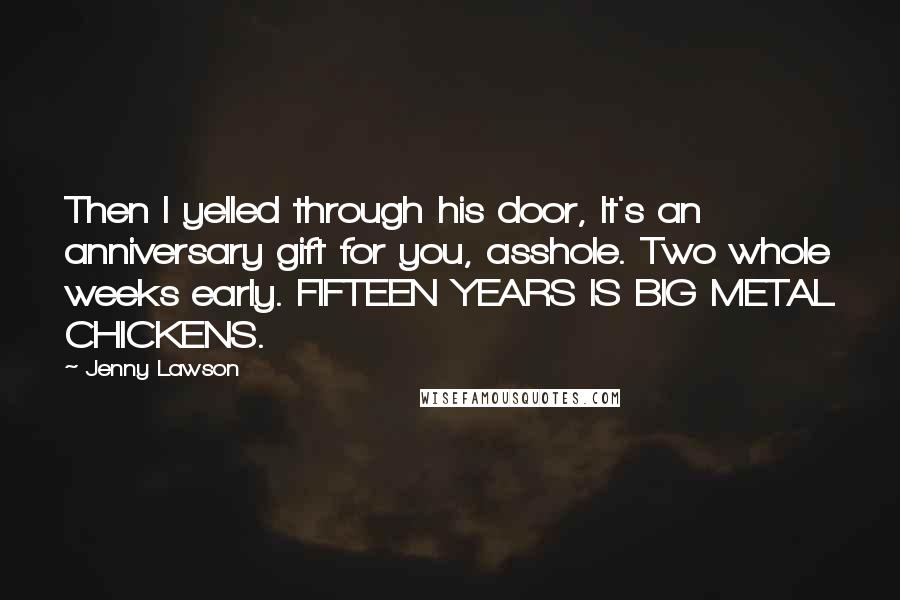 Jenny Lawson Quotes: Then I yelled through his door, It's an anniversary gift for you, asshole. Two whole weeks early. FIFTEEN YEARS IS BIG METAL CHICKENS.