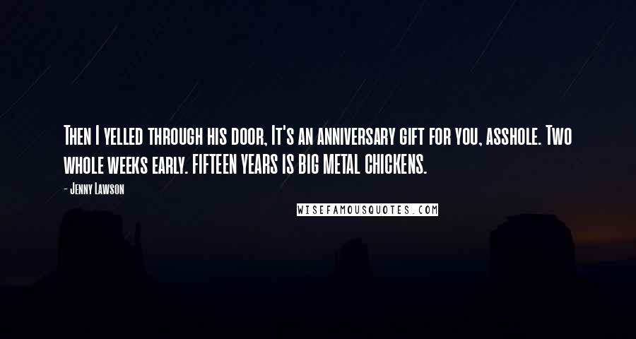 Jenny Lawson Quotes: Then I yelled through his door, It's an anniversary gift for you, asshole. Two whole weeks early. FIFTEEN YEARS IS BIG METAL CHICKENS.