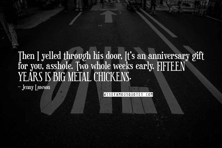 Jenny Lawson Quotes: Then I yelled through his door, It's an anniversary gift for you, asshole. Two whole weeks early. FIFTEEN YEARS IS BIG METAL CHICKENS.