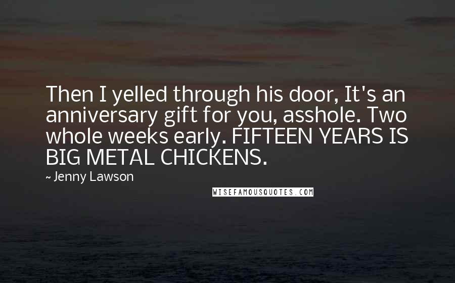 Jenny Lawson Quotes: Then I yelled through his door, It's an anniversary gift for you, asshole. Two whole weeks early. FIFTEEN YEARS IS BIG METAL CHICKENS.