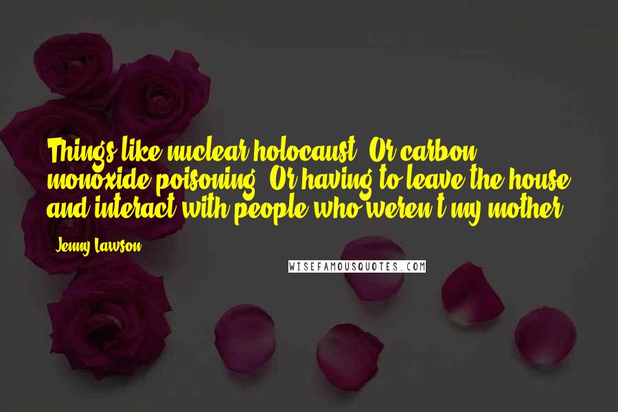 Jenny Lawson Quotes: Things like nuclear holocaust. Or carbon monoxide poisoning. Or having to leave the house and interact with people who weren't my mother.