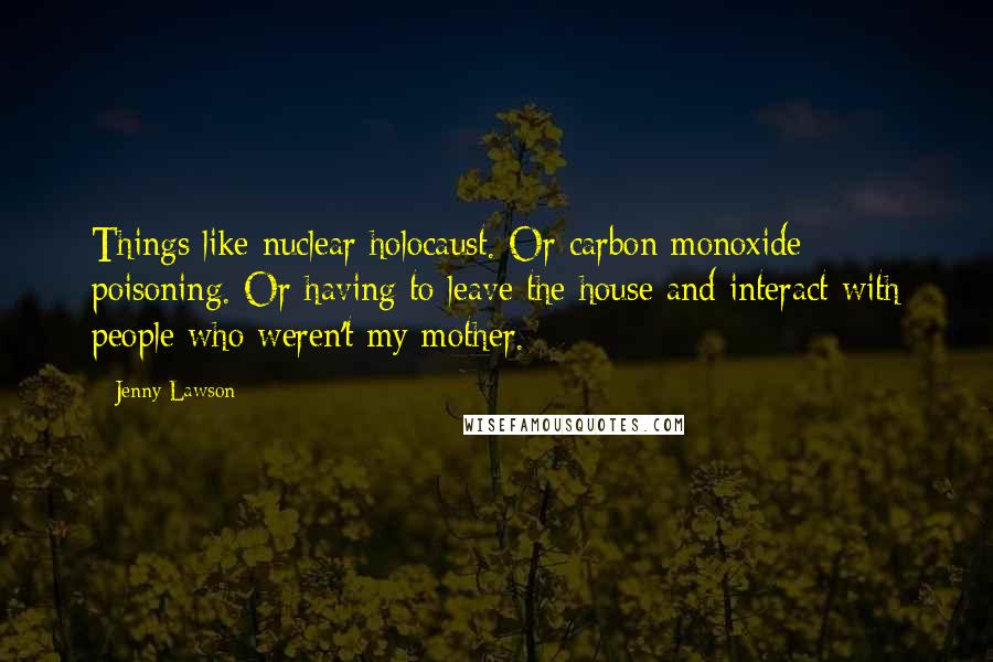 Jenny Lawson Quotes: Things like nuclear holocaust. Or carbon monoxide poisoning. Or having to leave the house and interact with people who weren't my mother.