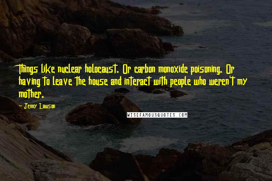 Jenny Lawson Quotes: Things like nuclear holocaust. Or carbon monoxide poisoning. Or having to leave the house and interact with people who weren't my mother.