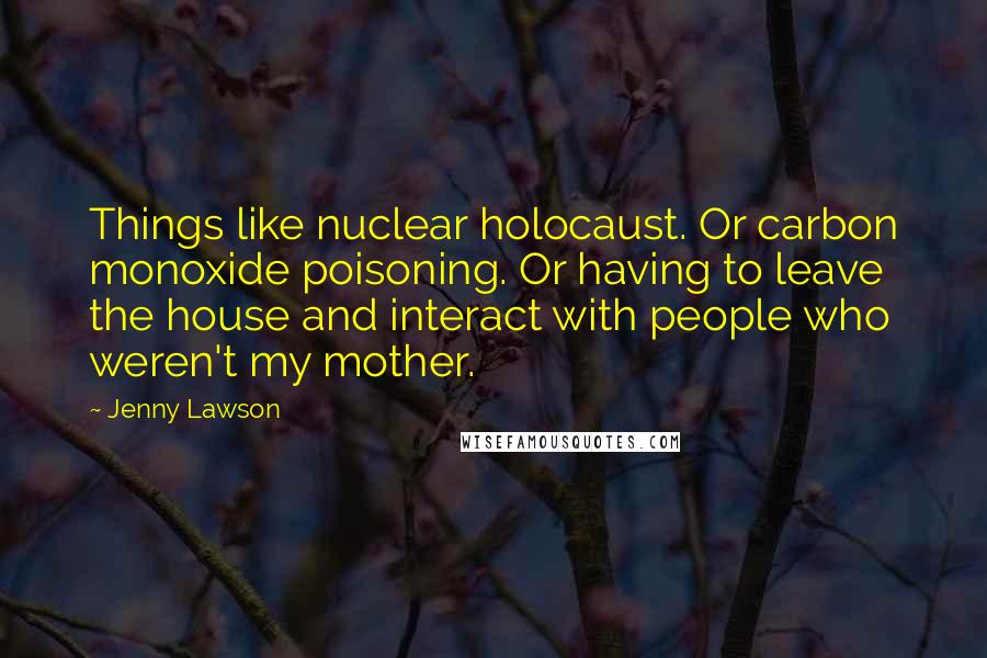 Jenny Lawson Quotes: Things like nuclear holocaust. Or carbon monoxide poisoning. Or having to leave the house and interact with people who weren't my mother.