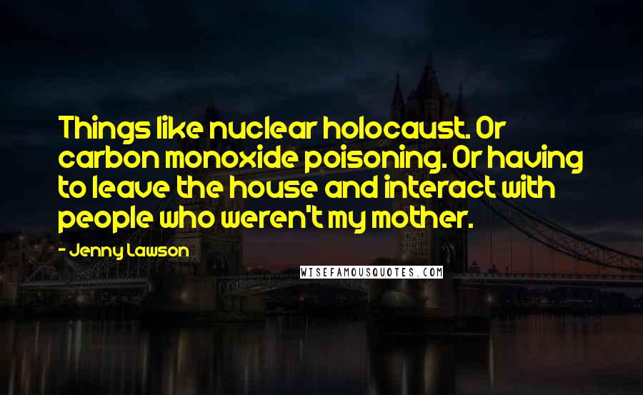 Jenny Lawson Quotes: Things like nuclear holocaust. Or carbon monoxide poisoning. Or having to leave the house and interact with people who weren't my mother.