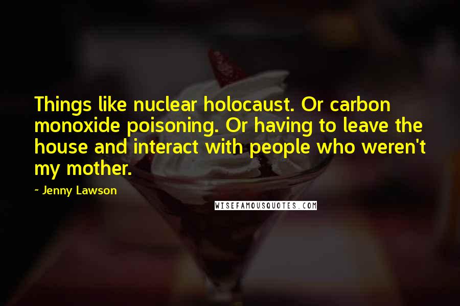 Jenny Lawson Quotes: Things like nuclear holocaust. Or carbon monoxide poisoning. Or having to leave the house and interact with people who weren't my mother.