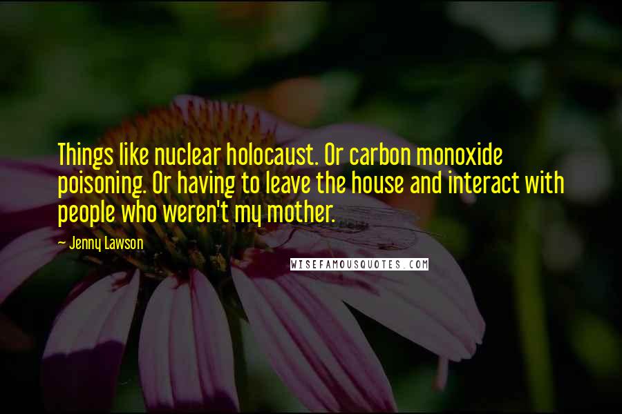 Jenny Lawson Quotes: Things like nuclear holocaust. Or carbon monoxide poisoning. Or having to leave the house and interact with people who weren't my mother.