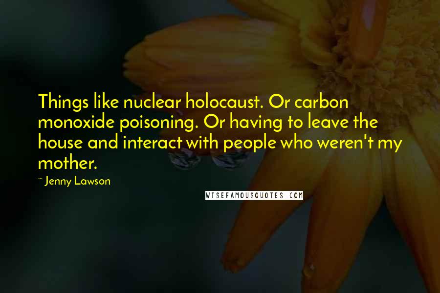 Jenny Lawson Quotes: Things like nuclear holocaust. Or carbon monoxide poisoning. Or having to leave the house and interact with people who weren't my mother.