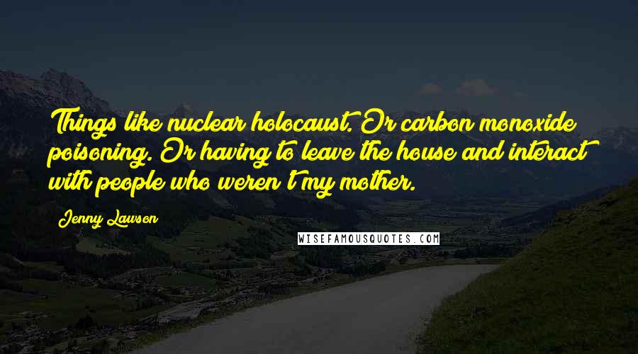 Jenny Lawson Quotes: Things like nuclear holocaust. Or carbon monoxide poisoning. Or having to leave the house and interact with people who weren't my mother.