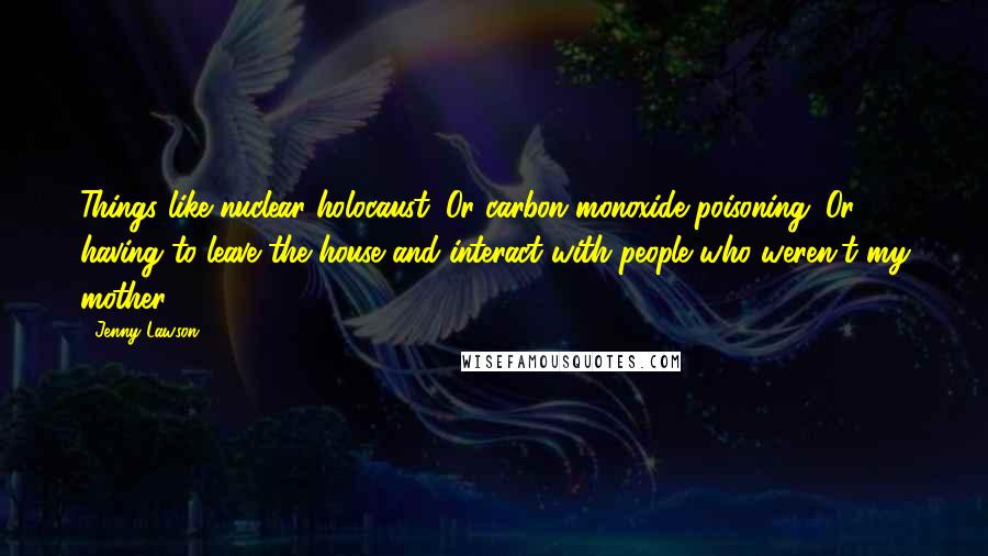 Jenny Lawson Quotes: Things like nuclear holocaust. Or carbon monoxide poisoning. Or having to leave the house and interact with people who weren't my mother.