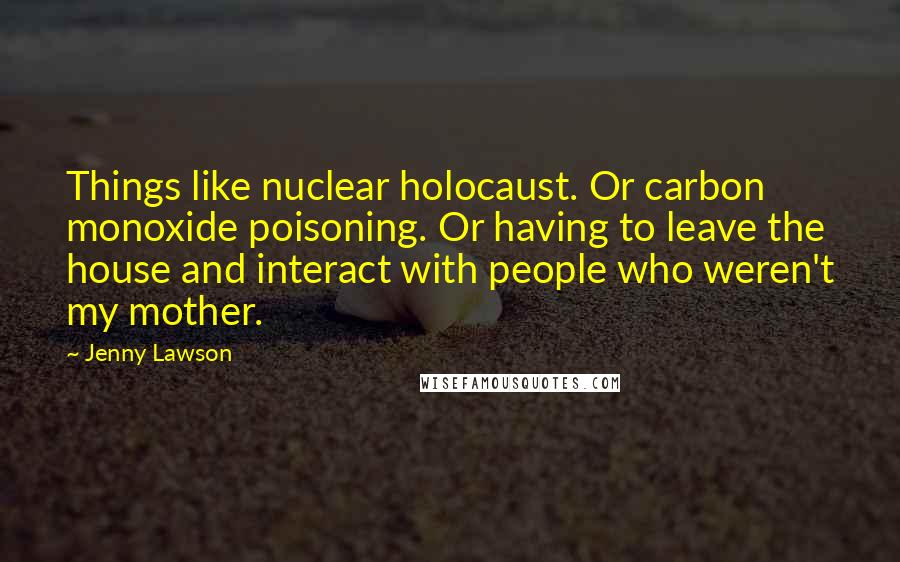 Jenny Lawson Quotes: Things like nuclear holocaust. Or carbon monoxide poisoning. Or having to leave the house and interact with people who weren't my mother.