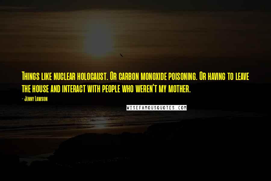 Jenny Lawson Quotes: Things like nuclear holocaust. Or carbon monoxide poisoning. Or having to leave the house and interact with people who weren't my mother.