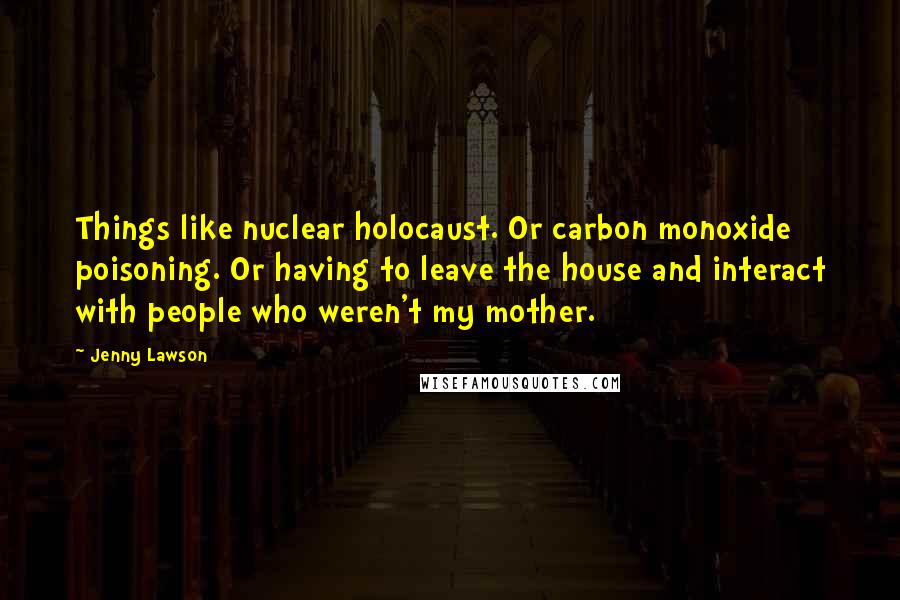 Jenny Lawson Quotes: Things like nuclear holocaust. Or carbon monoxide poisoning. Or having to leave the house and interact with people who weren't my mother.