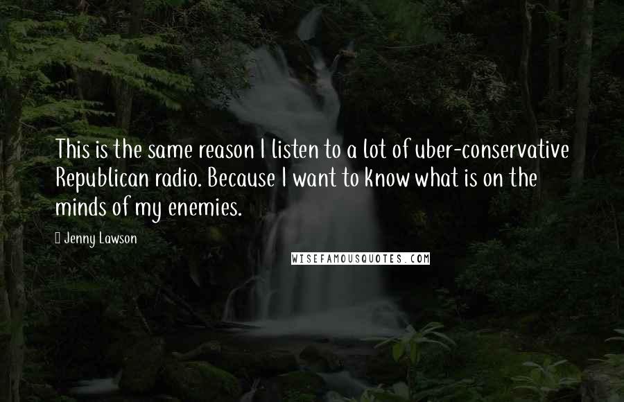 Jenny Lawson Quotes: This is the same reason I listen to a lot of uber-conservative Republican radio. Because I want to know what is on the minds of my enemies.