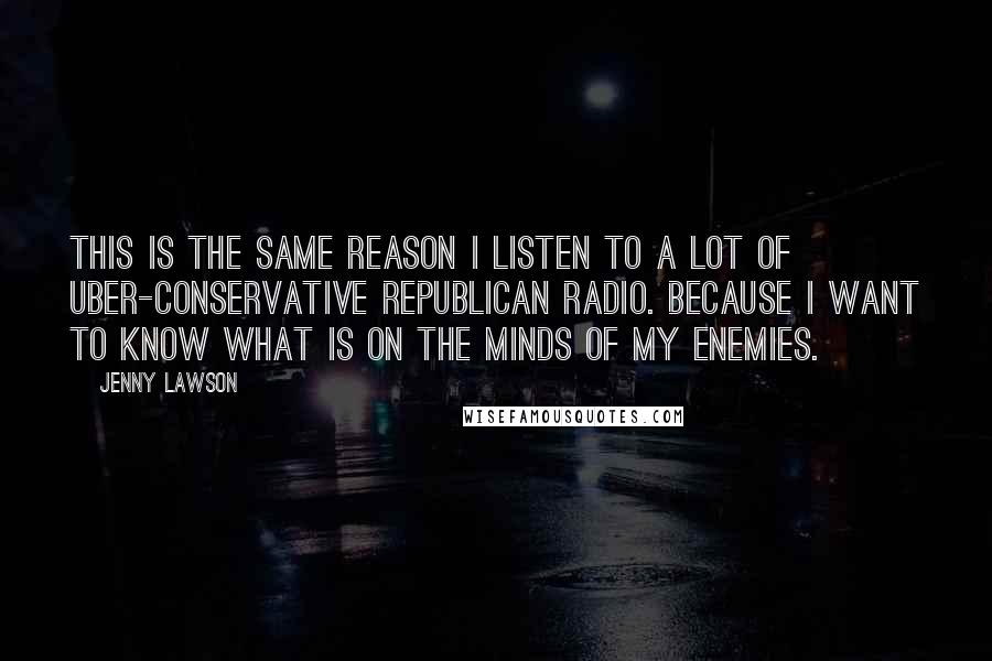 Jenny Lawson Quotes: This is the same reason I listen to a lot of uber-conservative Republican radio. Because I want to know what is on the minds of my enemies.