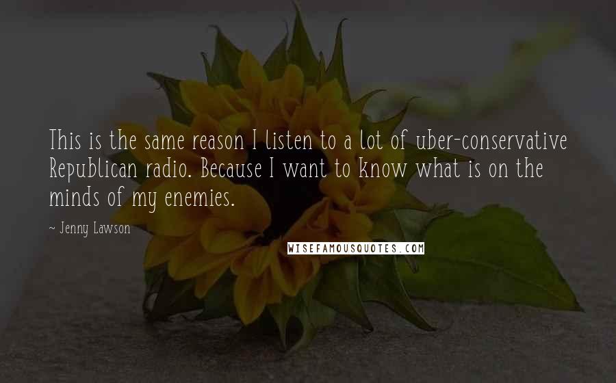 Jenny Lawson Quotes: This is the same reason I listen to a lot of uber-conservative Republican radio. Because I want to know what is on the minds of my enemies.