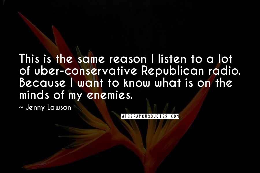 Jenny Lawson Quotes: This is the same reason I listen to a lot of uber-conservative Republican radio. Because I want to know what is on the minds of my enemies.