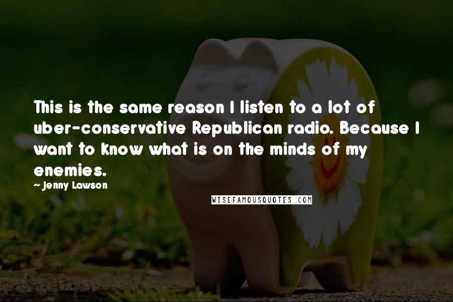 Jenny Lawson Quotes: This is the same reason I listen to a lot of uber-conservative Republican radio. Because I want to know what is on the minds of my enemies.