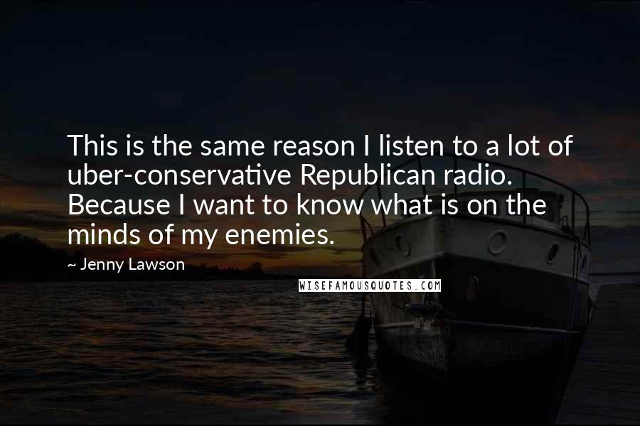 Jenny Lawson Quotes: This is the same reason I listen to a lot of uber-conservative Republican radio. Because I want to know what is on the minds of my enemies.