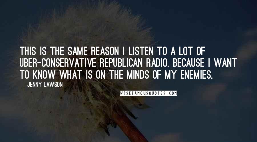 Jenny Lawson Quotes: This is the same reason I listen to a lot of uber-conservative Republican radio. Because I want to know what is on the minds of my enemies.