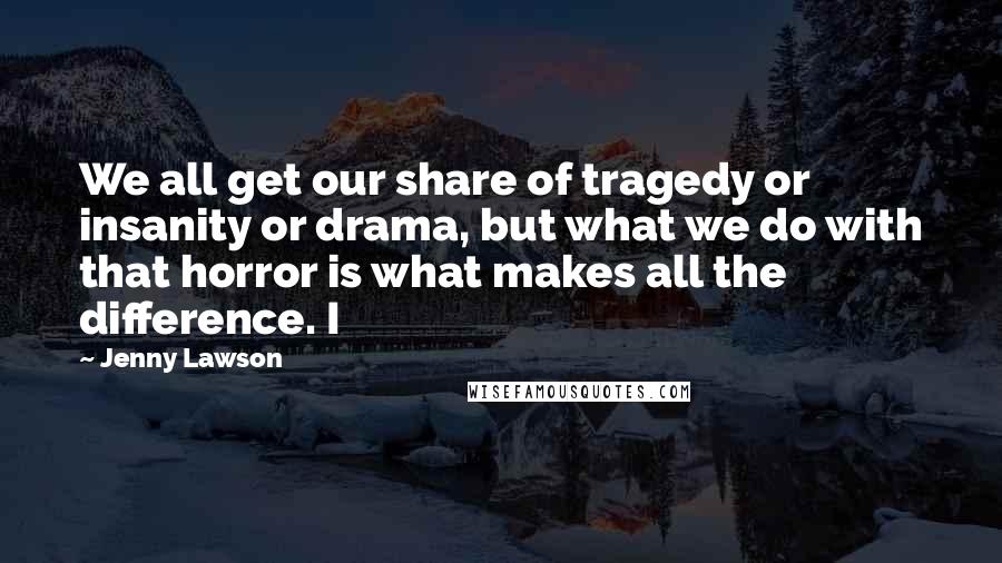 Jenny Lawson Quotes: We all get our share of tragedy or insanity or drama, but what we do with that horror is what makes all the difference. I